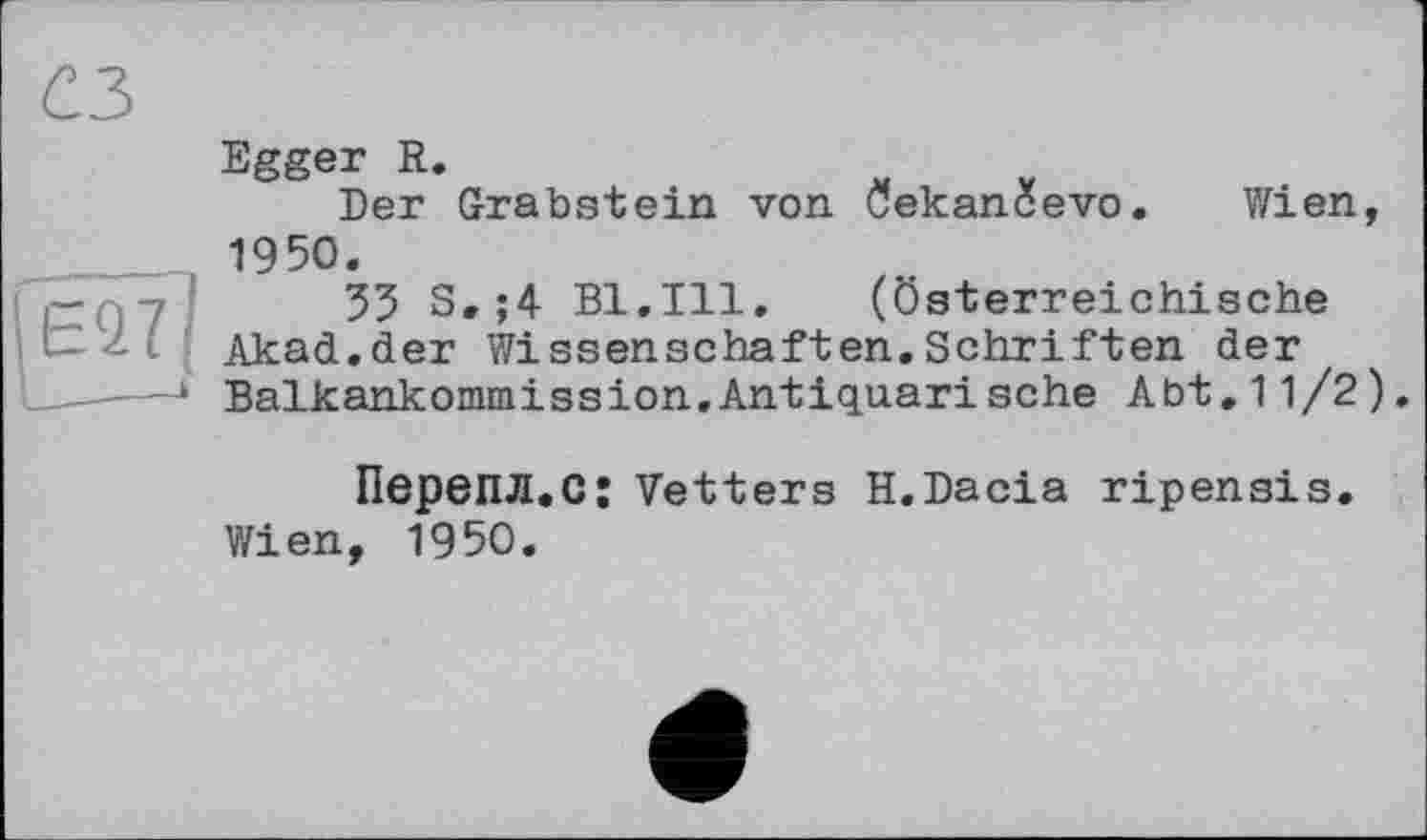 ﻿сз
Egger R.
Der Grabstein von öekanüevo. Wien, 1950.
-	35 S.;4 Bl.Ill. (Österreichische
■ Akad.der Wissenschaften.Schriften der
■ Balkankommission.Antiquari sehe Abt.11/2).
ПереПЛ.С: Vetters H.Dacia ripensis.
Wien, 1950.